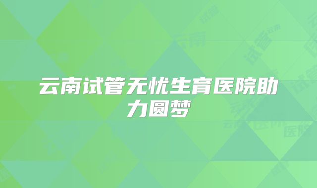 云南试管无忧生育医院助力圆梦