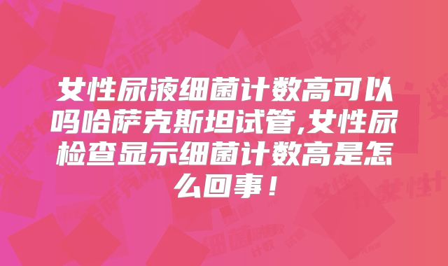女性尿液细菌计数高可以吗哈萨克斯坦试管,女性尿检查显示细菌计数高是怎么回事！