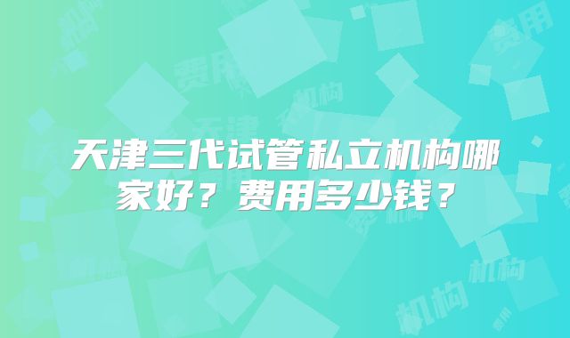 天津三代试管私立机构哪家好？费用多少钱？