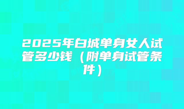 2025年白城单身女人试管多少钱（附单身试管条件）