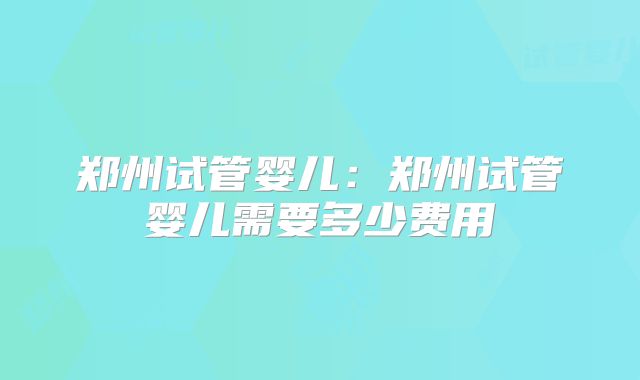 郑州试管婴儿：郑州试管婴儿需要多少费用