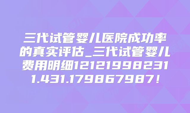 三代试管婴儿医院成功率的真实评估_三代试管婴儿费用明细121219982311.431.179867987！