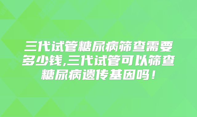 三代试管糖尿病筛查需要多少钱,三代试管可以筛查糖尿病遗传基因吗!
