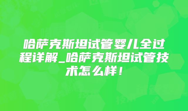 哈萨克斯坦试管婴儿全过程详解_哈萨克斯坦试管技术怎么样！