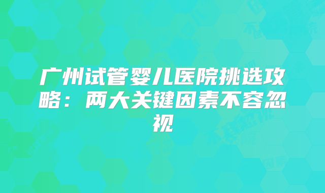 广州试管婴儿医院挑选攻略：两大关键因素不容忽视