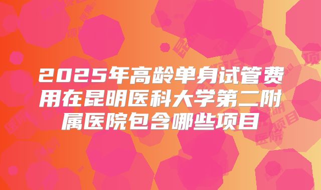 2025年高龄单身试管费用在昆明医科大学第二附属医院包含哪些项目