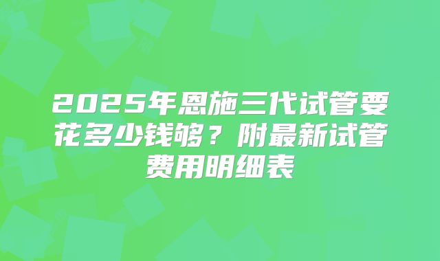 2025年恩施三代试管要花多少钱够？附最新试管费用明细表