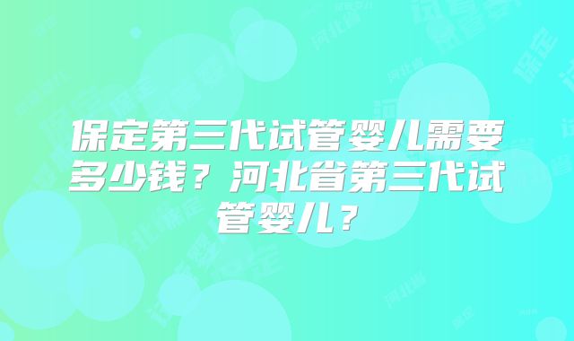 保定第三代试管婴儿需要多少钱？河北省第三代试管婴儿？