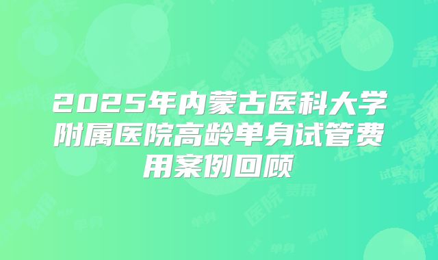 2025年内蒙古医科大学附属医院高龄单身试管费用案例回顾
