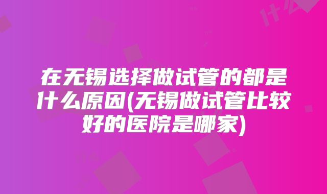 在无锡选择做试管的都是什么原因(无锡做试管比较好的医院是哪家)