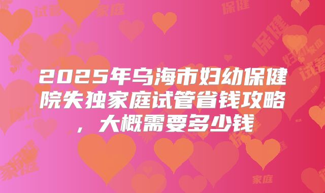 2025年乌海市妇幼保健院失独家庭试管省钱攻略，大概需要多少钱