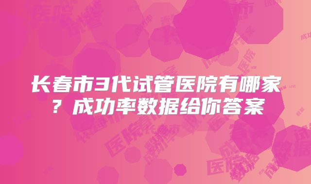 长春市3代试管医院有哪家？成功率数据给你答案