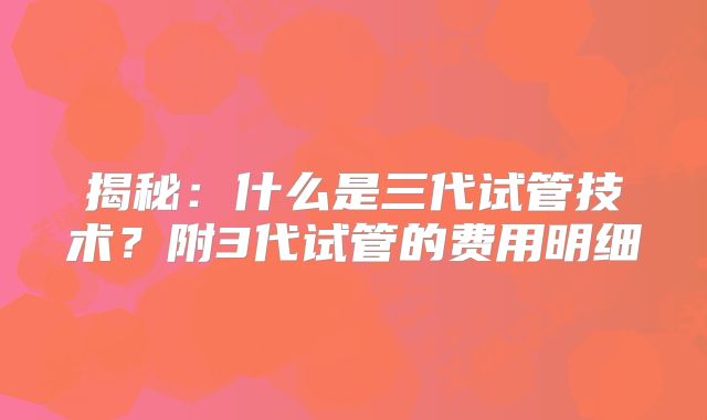 揭秘：什么是三代试管技术？附3代试管的费用明细