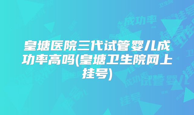 皇塘医院三代试管婴儿成功率高吗(皇塘卫生院网上挂号)