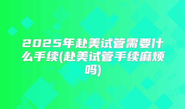 2025年赴美试管需要什么手续(赴美试管手续麻烦吗)