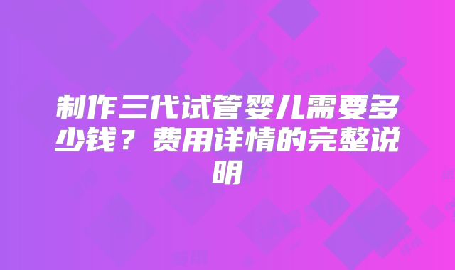 制作三代试管婴儿需要多少钱？费用详情的完整说明