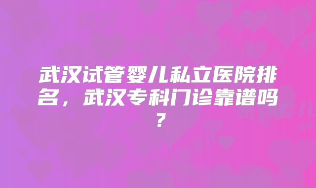 武汉试管婴儿私立医院排名,武汉专科门诊靠谱吗?
