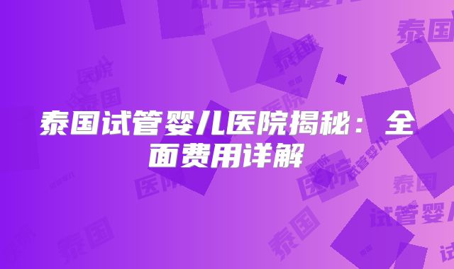 泰国试管婴儿医院揭秘：全面费用详解