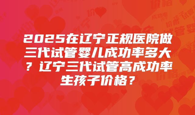 2025在辽宁正规医院做三代试管婴儿成功率多大？辽宁三代试管高成功率生孩子价格？