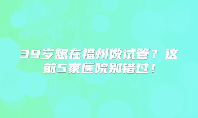 39岁想在福州做试管?这前5家医院别错过!