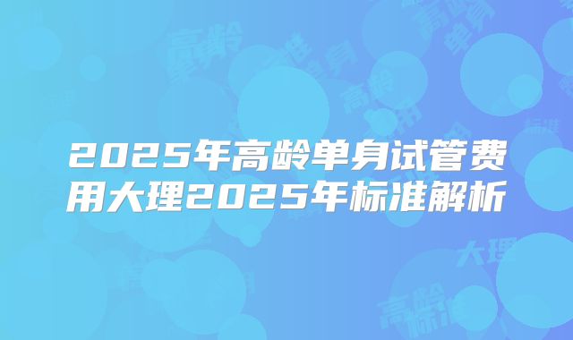 2025年高龄单身试管费用大理2025年标准解析