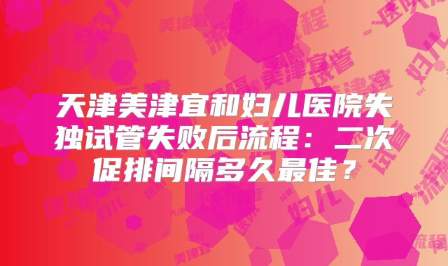 天津美津宜和妇儿医院失独试管失败后流程：二次促排间隔多久最佳？