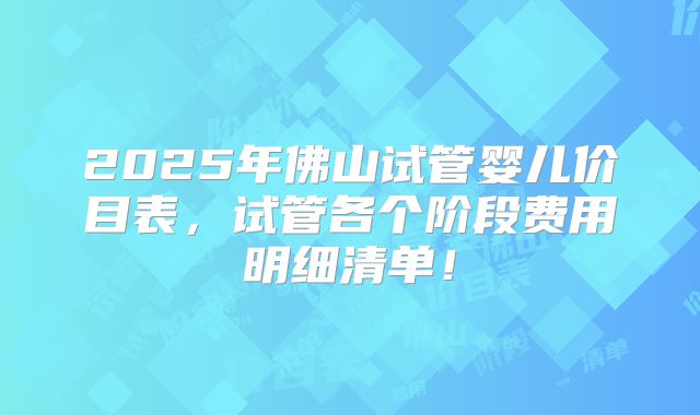 2025年佛山试管婴儿价目表，试管各个阶段费用明细清单！