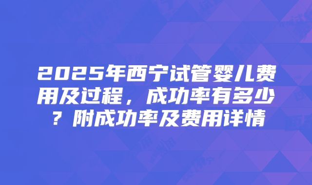 2025年西宁试管婴儿费用及过程，成功率有多少？附成功率及费用详情