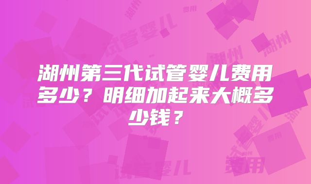 湖州第三代试管婴儿费用多少？明细加起来大概多少钱？