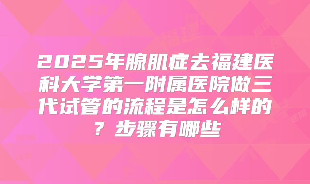 2025年腺肌症去福建医科大学第一附属医院做三代试管的流程是怎么样的?步骤有哪些
