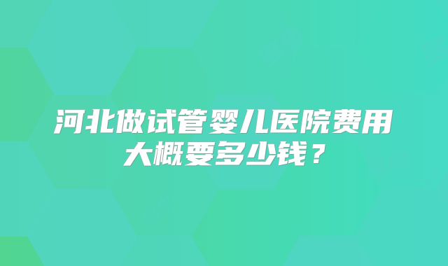 河北做试管婴儿医院费用大概要多少钱？