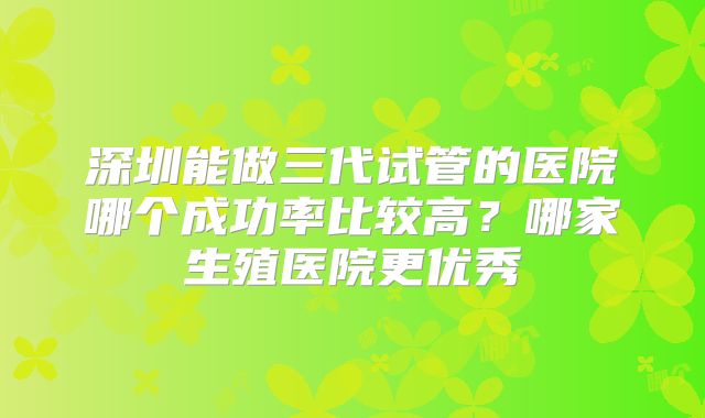 深圳能做三代试管的医院哪个成功率比较高?哪家生殖医院更优秀