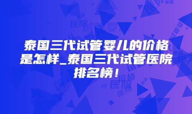 泰国三代试管婴儿的价格是怎样_泰国三代试管医院排名榜！