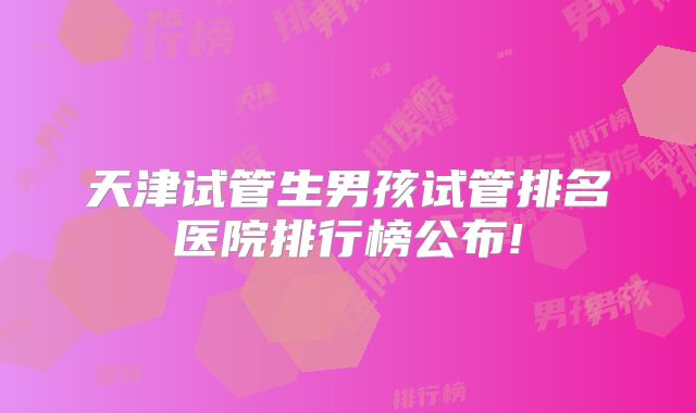 天津试管生男孩试管排名医院排行榜公布!