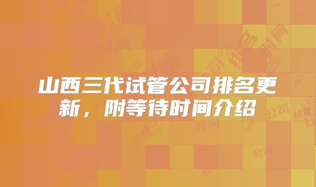 山西三代试管公司排名更新，附等待时间介绍