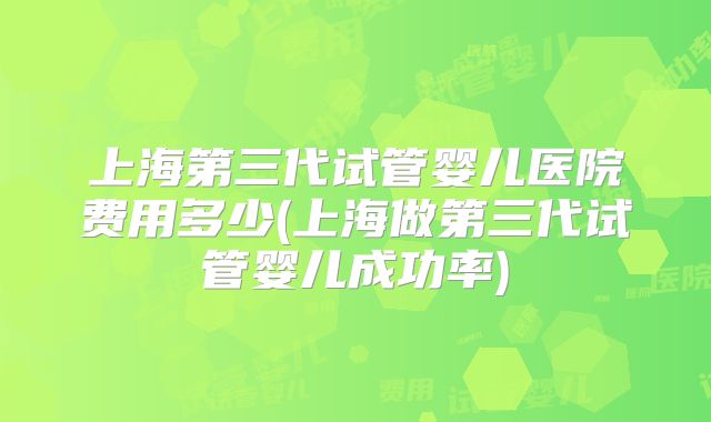 上海第三代试管婴儿医院费用多少(上海做第三代试管婴儿成功率)