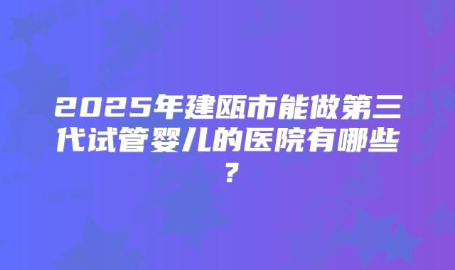 2025年建瓯市能做第三代试管婴儿的医院有哪些?