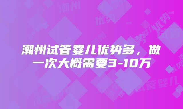 潮州试管婴儿优势多，做一次大概需要3-10万