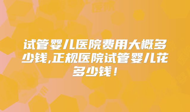 试管婴儿医院费用大概多少钱,正规医院试管婴儿花多少钱！