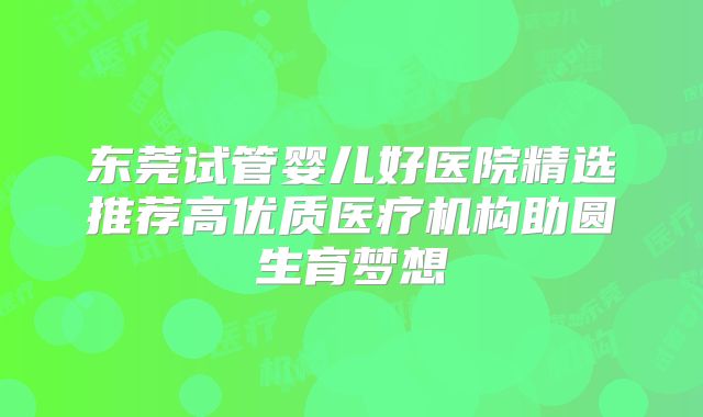东莞试管婴儿好医院精选推荐高优质医疗机构助圆生育梦想