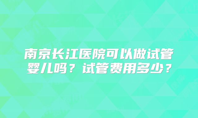 南京长江医院可以做试管婴儿吗?试管费用多少?