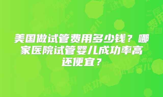 美国做试管费用多少钱？哪家医院试管婴儿成功率高还便宜？