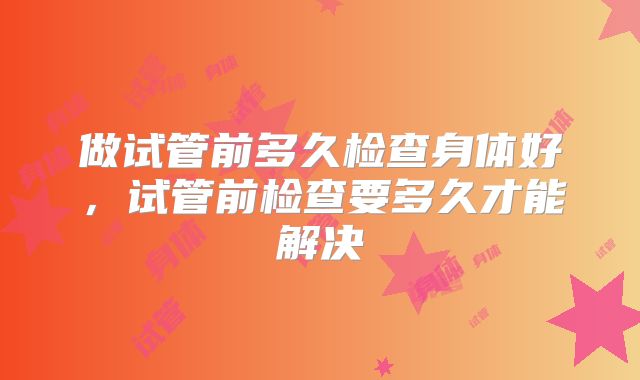 做试管前多久检查身体好，试管前检查要多久才能解决