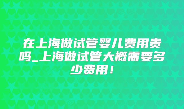 在上海做试管婴儿费用贵吗_上海做试管大概需要多少费用！