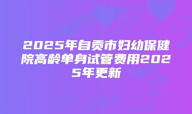 2025年自贡市妇幼保健院高龄单身试管费用2025年更新