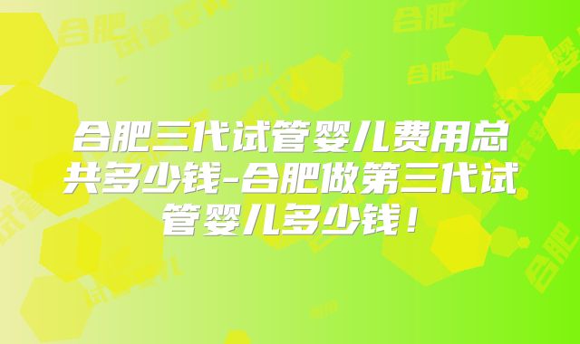 合肥三代试管婴儿费用总共多少钱-合肥做第三代试管婴儿多少钱！