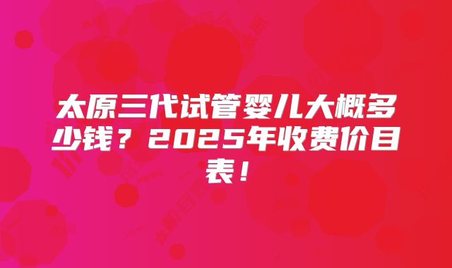 太原三代试管婴儿大概多少钱？2025年收费价目表！