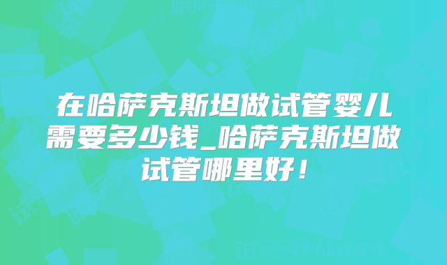 在哈萨克斯坦做试管婴儿需要多少钱_哈萨克斯坦做试管哪里好！