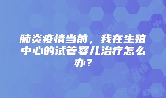 肺炎疫情当前，我在生殖中心的试管婴儿治疗怎么办？