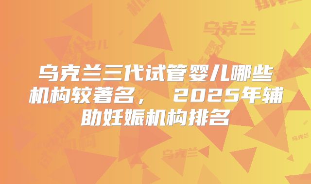 乌克兰三代试管婴儿哪些机构较著名， 2025年辅助妊娠机构排名